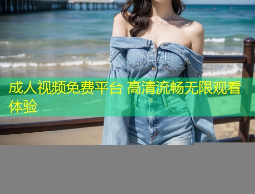 成人视频免费平台 高清流畅无限观看体验