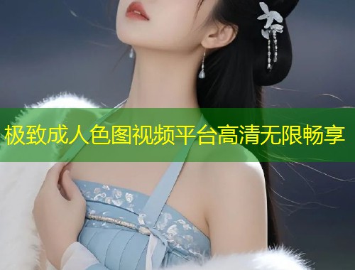 极致成人色图视频平台高清无限畅享