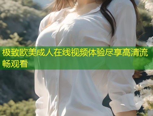 极致欧美成人在线视频体验尽享高清流畅观看