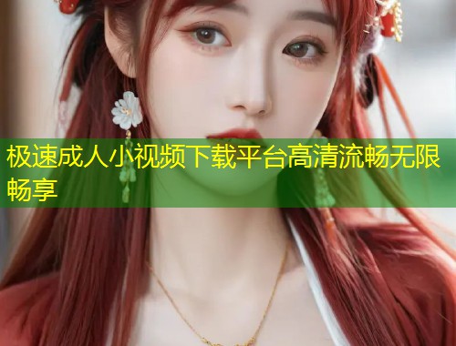 极速成人小视频下载平台高清流畅无限畅享
