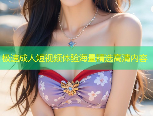 极速成人短视频体验海量精选高清内容