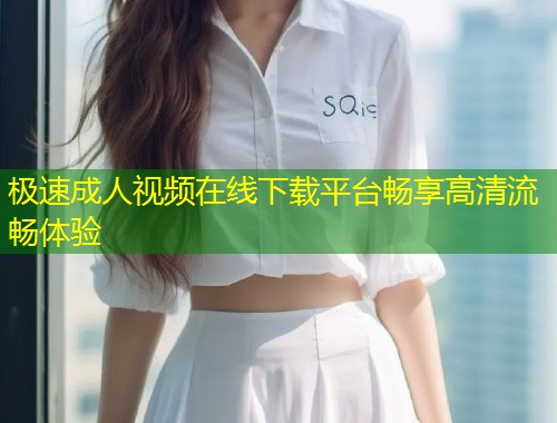 极速成人视频在线下载平台畅享高清流畅体验