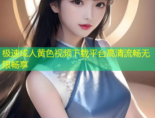 极速成人黄色视频下载平台高清流畅无限畅享