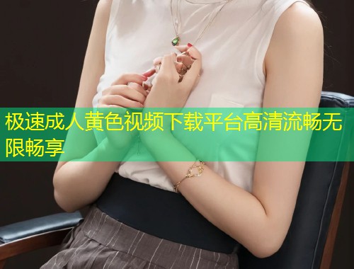 极速成人黄色视频下载平台高清流畅无限畅享