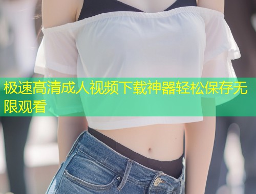 极速高清成人视频下载神器轻松保存无限观看
