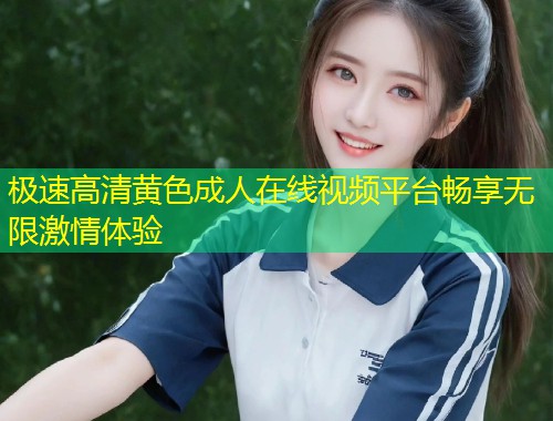 极速高清黄色成人在线视频平台畅享无限激情体验