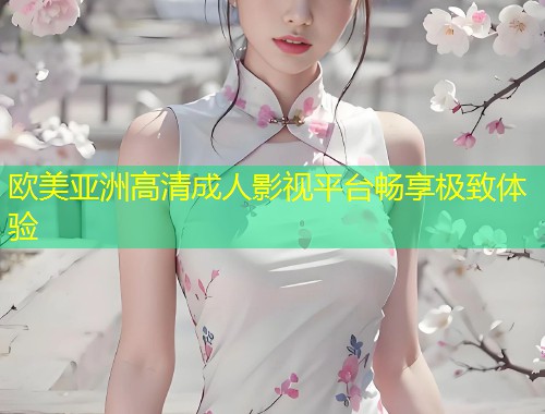 欧美亚洲高清成人影视平台畅享极致体验
