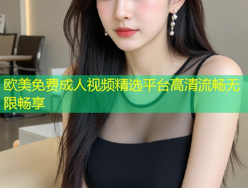 欧美免费成人视频精选平台高清流畅无限畅享