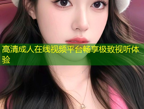 高清成人在线视频平台畅享极致视听体验