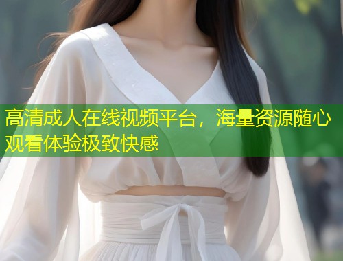 高清成人在线视频平台，海量资源随心观看体验极致快感