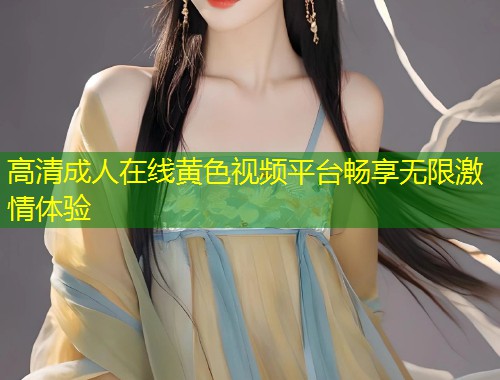 高清成人在线黄色视频平台畅享无限激情体验