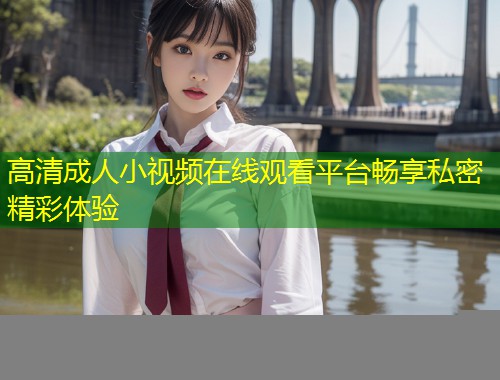 高清成人小视频在线观看平台畅享私密精彩体验