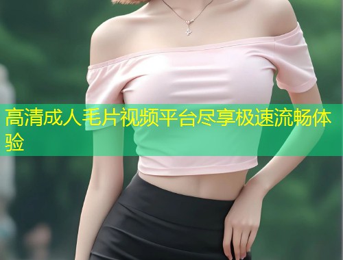 高清成人毛片视频平台尽享极速流畅体验