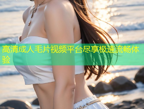 高清成人毛片视频平台尽享极速流畅体验