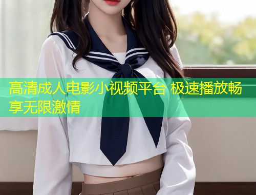 高清成人电影小视频平台 极速播放畅享无限激情