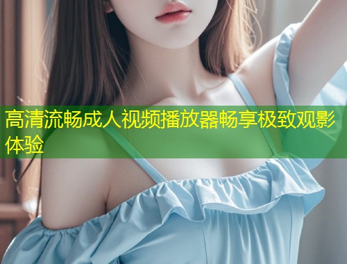 高清流畅成人视频播放器畅享极致观影体验