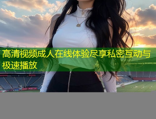 高清视频成人在线体验尽享私密互动与极速播放