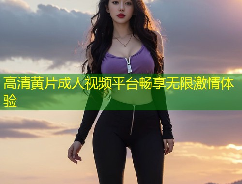 高清黄片成人视频平台畅享无限激情体验