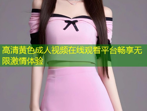 高清黄色成人视频在线观看平台畅享无限激情体验