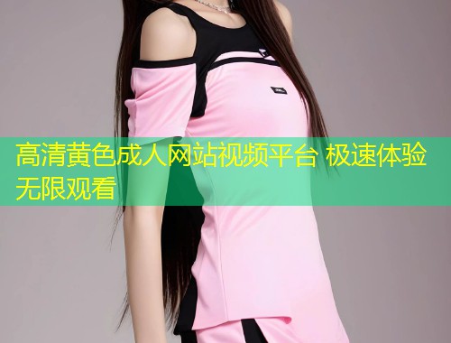 高清黄色成人网站视频平台 极速体验无限观看