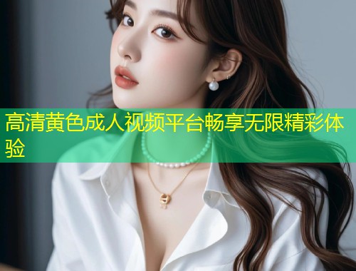 高清黄色成人视频平台畅享无限精彩体验