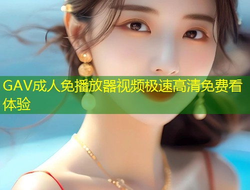 GAV成人免播放器视频极速高清免费看体验