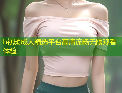 h视频成人精选平台高清流畅无限观看体验