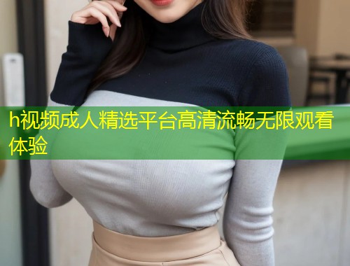 h视频成人精选平台高清流畅无限观看体验