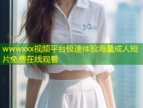 wwwxxx视频平台极速体验海量成人短片免费在线观看