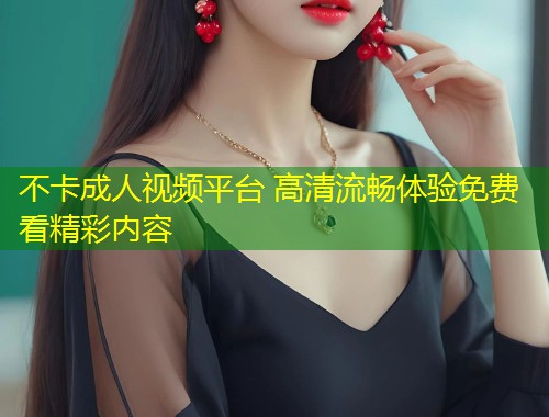 不卡成人视频平台 高清流畅体验免费看精彩内容