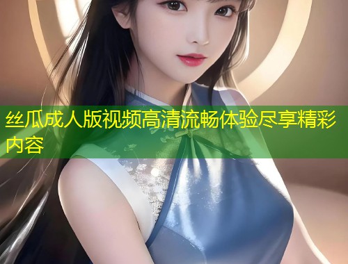 丝瓜成人版视频高清流畅体验尽享精彩内容