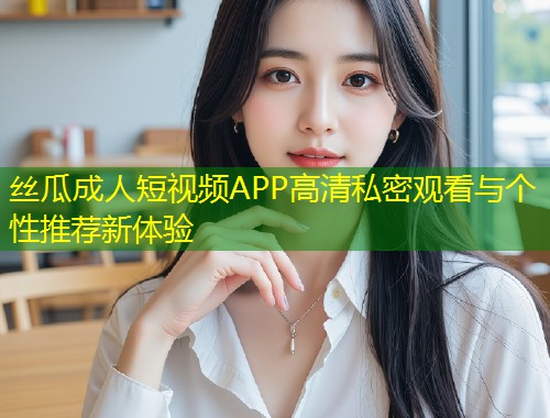 丝瓜成人短视频APP高清私密观看与个性推荐新体验