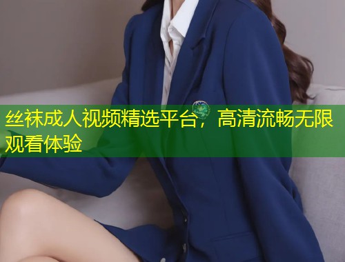 丝袜成人视频精选平台，高清流畅无限观看体验