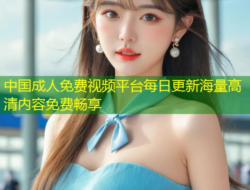 中国成人免费视频平台每日更新海量高清内容免费畅享