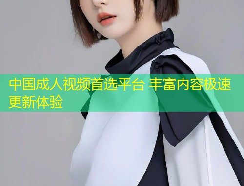 中国成人视频首选平台 丰富内容极速更新体验