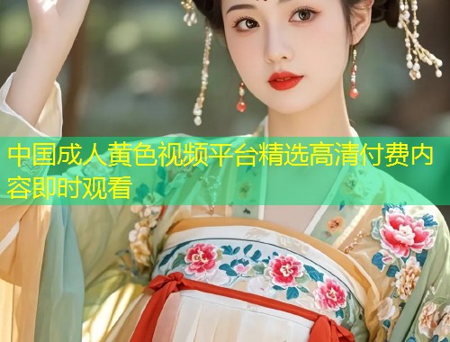 中国成人黄色视频平台精选高清付费内容即时观看