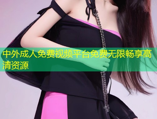 中外成人免费视频平台免费无限畅享高清资源