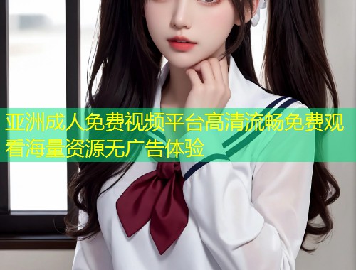 亚洲成人免费视频平台高清流畅免费观看海量资源无广告体验
