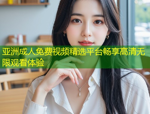 亚洲成人免费视频精选平台畅享高清无限观看体验