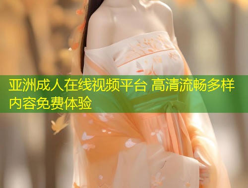亚洲成人在线视频平台 高清流畅多样内容免费体验