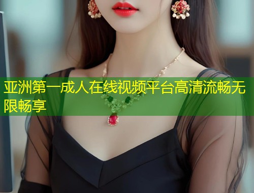 亚洲第一成人在线视频平台高清流畅无限畅享