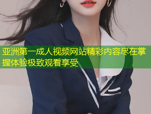 亚洲第一成人视频网站精彩内容尽在掌握体验极致观看享受