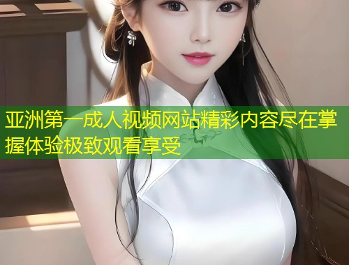 亚洲第一成人视频网站精彩内容尽在掌握体验极致观看享受