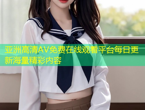 亚洲高清AV免费在线观看平台每日更新海量精彩内容