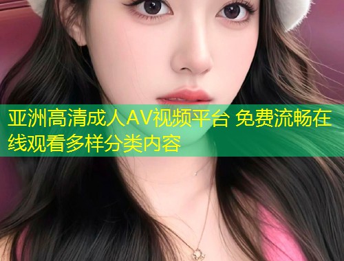 亚洲高清成人AV视频平台 免费流畅在线观看多样分类内容