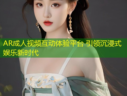 AR成人视频互动体验平台 引领沉浸式娱乐新时代