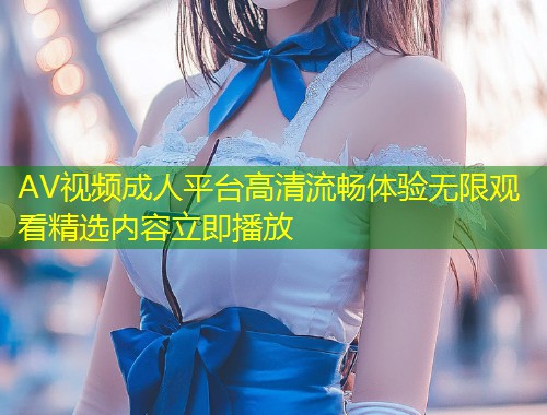 AV视频成人平台高清流畅体验无限观看精选内容立即播放