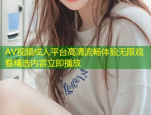 AV视频成人平台高清流畅体验无限观看精选内容立即播放