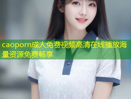 caoporn成人免费视频高清在线播放海量资源免费畅享