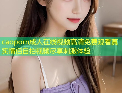 caoporn成人在线视频高清免费观看真实情侣自拍视频尽享刺激体验